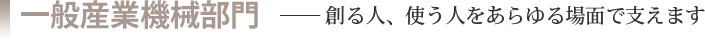 一般産業機械部門［創る人、使う人をあらゆる場面で支えます］